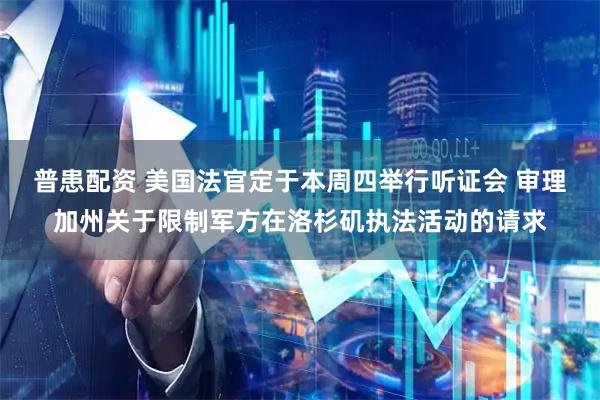 普患配资 美国法官定于本周四举行听证会 审理加州关于限制军方在洛杉矶执法活动的请求