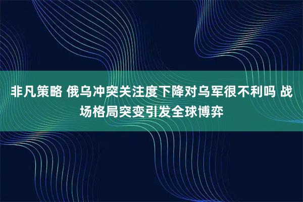 非凡策略 俄乌冲突关注度下降对乌军很不利吗 战场格局突变引发全球博弈