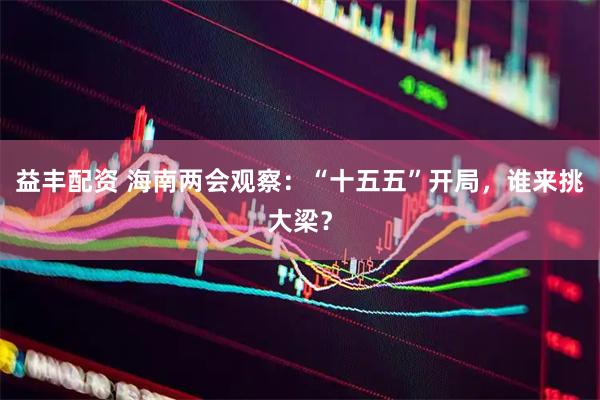 益丰配资 海南两会观察：“十五五”开局，谁来挑大梁？