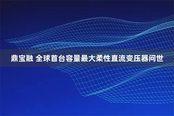 鼎宝融 全球首台容量最大柔性直流变压器问世