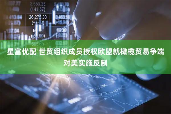 星富优配 世贸组织成员授权欧盟就橄榄贸易争端对美实施反制