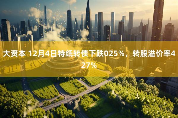 大资本 12月4日特纸转债下跌025%，转股溢价率427%
