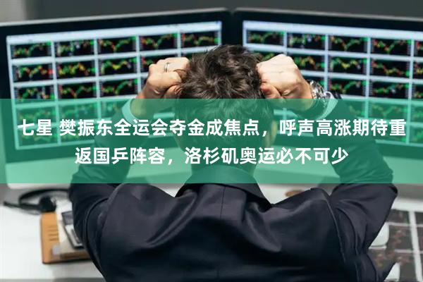 七星 樊振东全运会夺金成焦点，呼声高涨期待重返国乒阵容，洛杉矶奥运必不可少