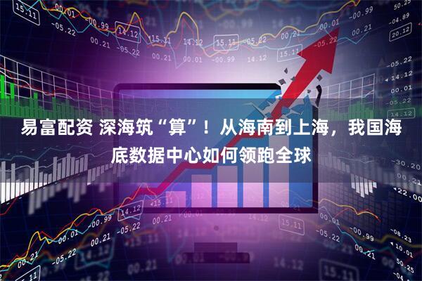 易富配资 深海筑“算”！从海南到上海，我国海底数据中心如何领跑全球