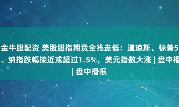 金牛股配资 美股股指期货全线走低：道琼斯、标普500、纳指跌幅接近或超过1.5%，美元指数大涨 | 盘中播报