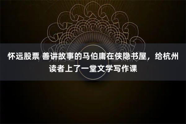 怀远股票 善讲故事的马伯庸在侠隐书屋，给杭州读者上了一堂文学写作课