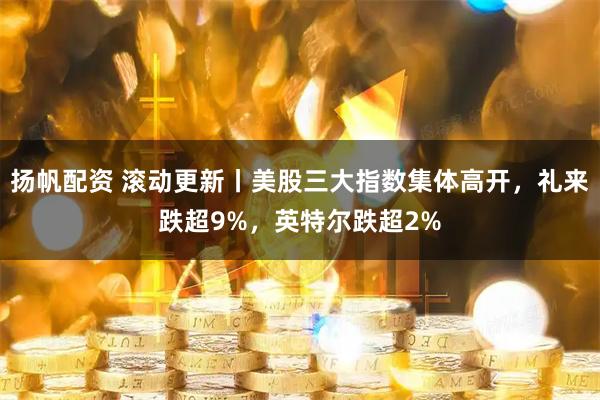 扬帆配资 滚动更新丨美股三大指数集体高开，礼来跌超9%，英特尔跌超2%