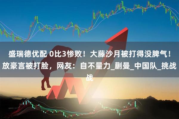 盛瑞德优配 0比3惨败！大藤沙月被打得没脾气！放豪言被打脸，网友：自不量力_蒯曼_中国队_挑战