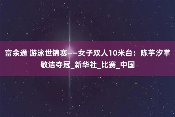 富余通 游泳世锦赛——女子双人10米台：陈芋汐掌敏洁夺冠_新华社_比赛_中国