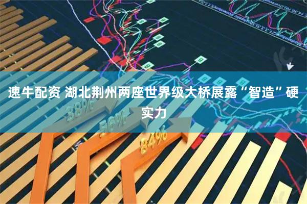 速牛配资 湖北荆州两座世界级大桥展露“智造”硬实力
