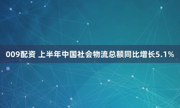 009配资 上半年中国社会物流总额同比增长5.1%